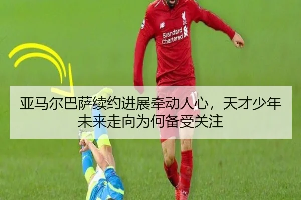 亚马尔巴萨续约进展牵动人心，天才少年未来走向为何备受关注