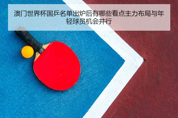 澳门世界杯国乒名单出炉后有哪些看点主力布局与年轻球员机会并行