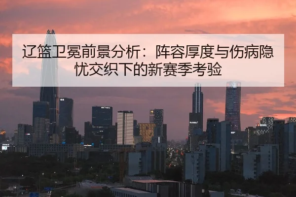 辽篮卫冕前景分析：阵容厚度与伤病隐忧交织下的新赛季考验